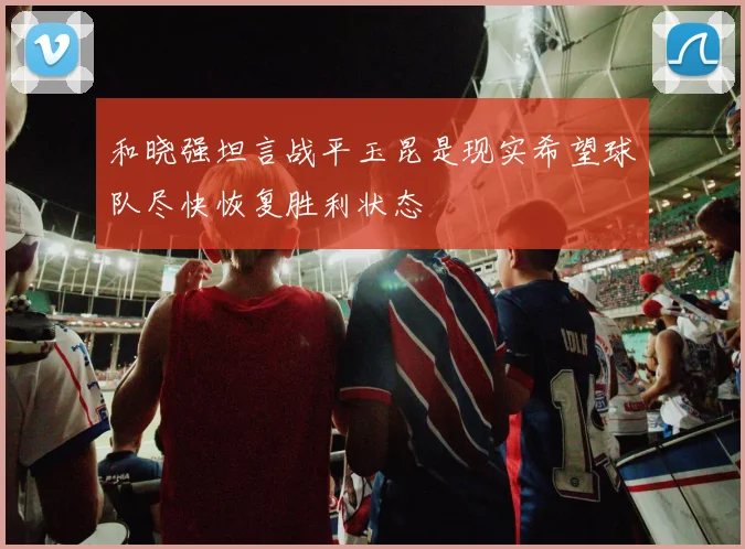 和晓强坦言战平玉昆是现实希望球队尽快恢复胜利状态