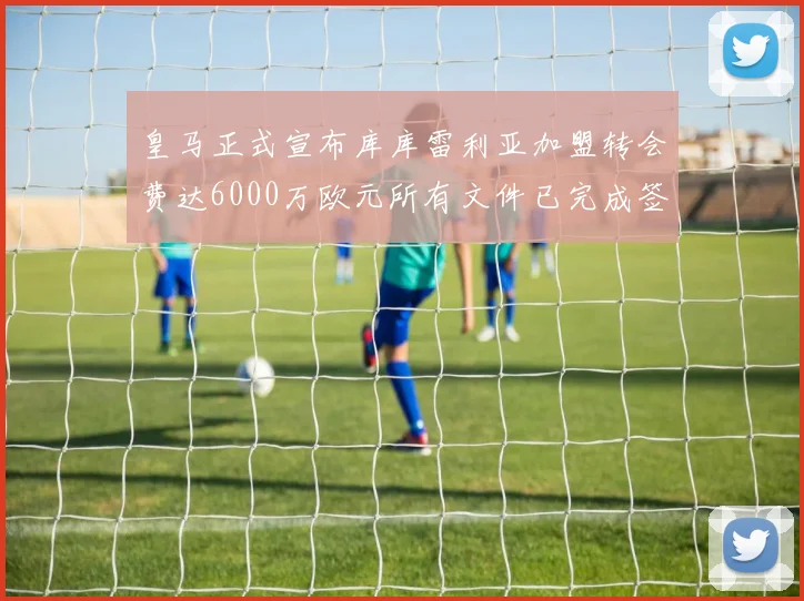 皇马正式宣布库库雷利亚加盟转会费达6000万欧元所有文件已完成签署