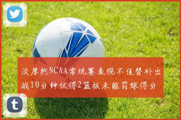 淡厚然NCAA常规赛表现不佳替补出战10分钟仅得2篮板未能罚球得分
