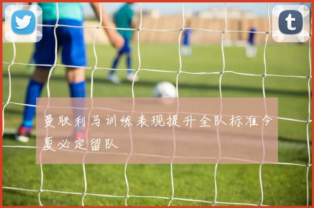曼联利马训练表现提升全队标准今夏必定留队