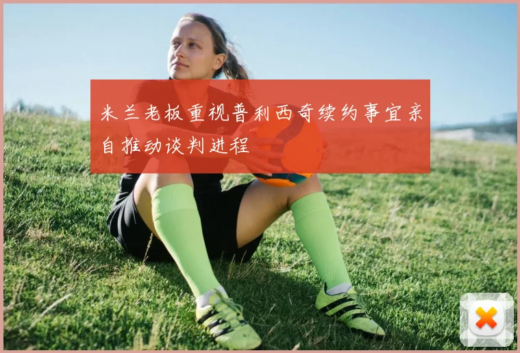 米兰老板重视普利西奇续约事宜亲自推动谈判进程