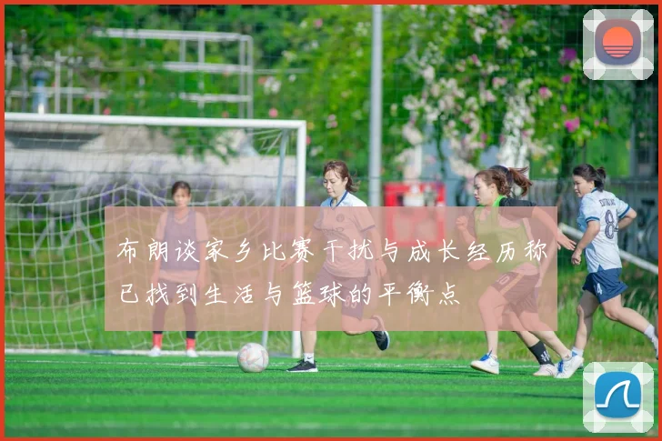 布朗谈家乡比赛干扰与成长经历称已找到生活与篮球的平衡点