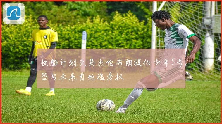 快船计划交易杰伦布朗提供今年5号签与未来首轮选秀权