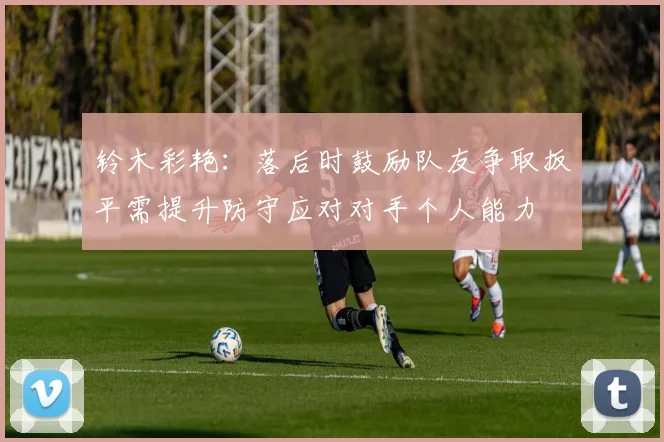 铃木彩艳：落后时鼓励队友争取扳平需提升防守应对对手个人能力