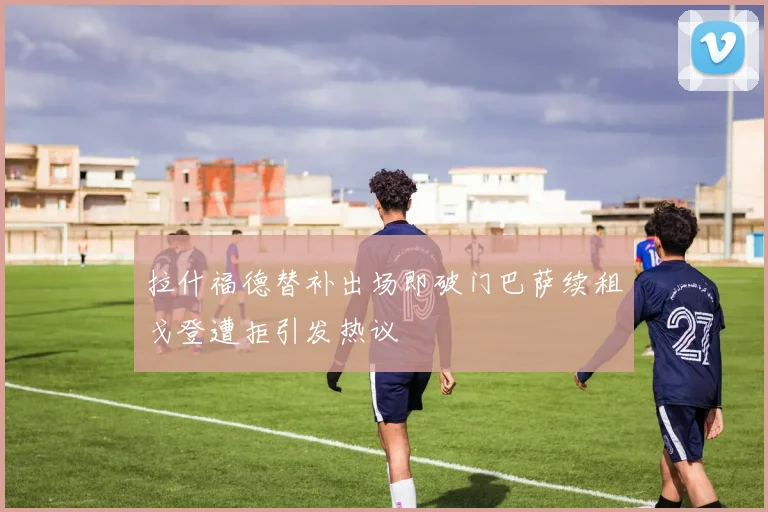 拉什福德替补出场即破门巴萨续租戈登遭拒引发热议
