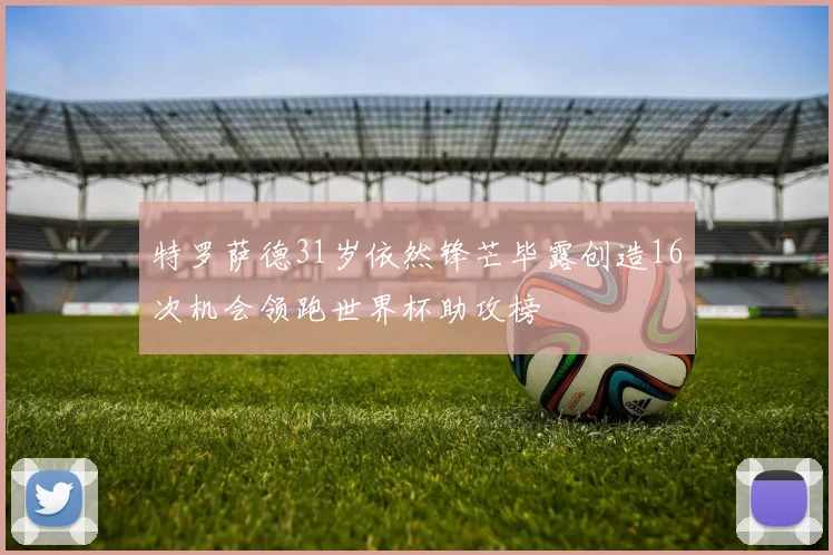 特罗萨德31岁依然锋芒毕露创造16次机会领跑世界杯助攻榜