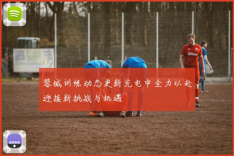 蓉城训练动态更新充电中全力以赴迎接新挑战与机遇