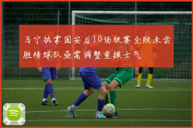 马宁执掌国安后10场联赛全败未尝胜绩球队亟需调整重振士气