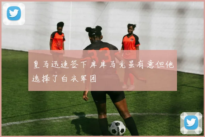 皇马迅速签下库库马竞虽有意但他选择了白衣军团