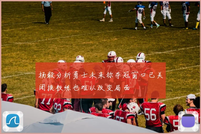杨毅分析勇士未来称夺冠窗口已关闭换教练也难以改变局面