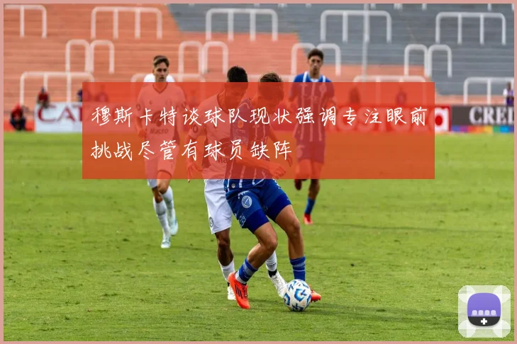 穆斯卡特谈球队现状强调专注眼前挑战尽管有球员缺阵