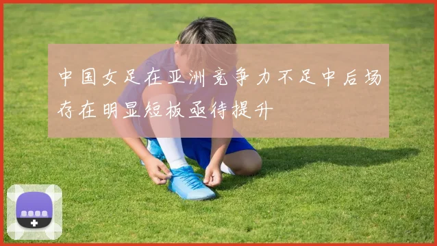 中国女足在亚洲竞争力不足中后场存在明显短板亟待提升