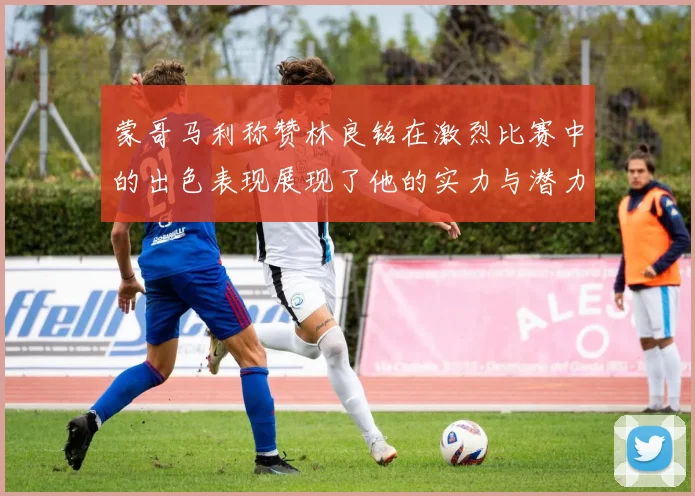 蒙哥马利称赞林良铭在激烈比赛中的出色表现展现了他的实力与潜力