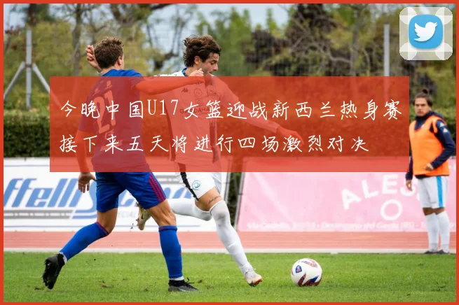 今晚中国U17女篮迎战新西兰热身赛接下来五天将进行四场激烈对决