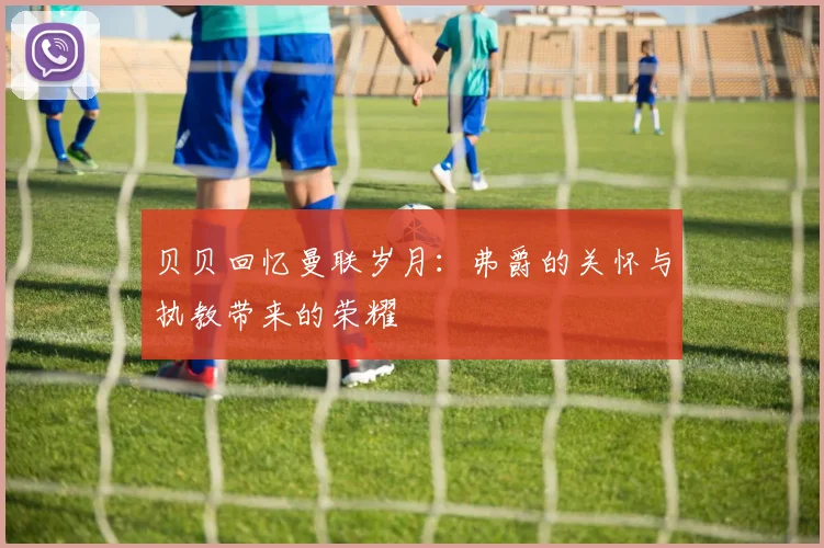 贝贝回忆曼联岁月：弗爵的关怀与执教带来的荣耀