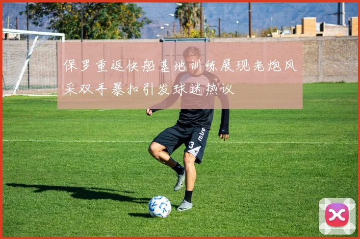 保罗重返快船基地训练展现老炮风采双手暴扣引发球迷热议