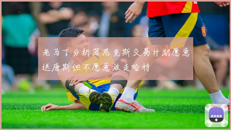 老马丁分析若尼克斯交易计划愿意送唐斯但不愿意放走哈特
